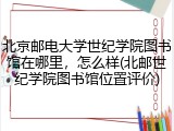 北京邮电大学世纪学院图书馆在哪里，怎么样(北邮世纪学院图书馆位置评价)