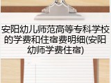 安阳幼儿师范高等专科学校的学费和住宿费明细(安阳幼师学费住宿)