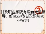 甘孜职业学院有没有就业指导，好就业吗(甘孜职院就业指导)