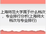 上海师范大学属于什么档次，专业排行分析(上海师大档次与专业排行)