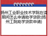 扬州工业职业技术学院在读期间怎么申请助学贷款(扬州工院助学贷款申请)