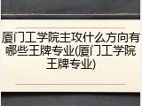 厦门工学院主攻什么方向有哪些王牌专业(厦门工学院王牌专业)