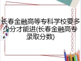 长春金融高等专科学校要多少分才能进(长春金融高专录取分数)