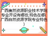 广西自然资源职业技术学院专业开设有哪些,特色在哪(广西自然资源学院专业特色)