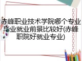 赤峰职业技术学院哪个专业毕业就业前景比较好(赤峰职院好就业专业)
