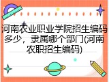 河南农业职业学院招生编码多少,隶属哪个部门(河南农职招生编码)