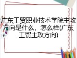 广东工贸职业技术学院主攻方向是什么，怎么样(广东工贸主攻方向)