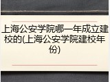 上海公安学院哪一年成立建校的(上海公安学院建校年份)