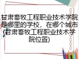 甘肃畜牧工程职业技术学院是哪里的学校，在哪个城市(甘肃畜牧工程职业技术学院位置)