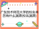 广东技术师范大学的校名来历有什么渊源(校名渊源)