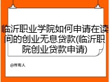 临沂职业学院如何申请在读间的创业无息贷款(临沂职院创业贷款申请)