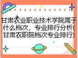 甘肃农业职业技术学院属于什么档次，专业排行分析(甘肃农职院档次专业排行)