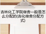 吉林化工学院宿舍一般是怎么分配的(吉化宿舍分配方式)