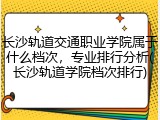 长沙轨道交通职业学院属于什么档次，专业排行分析(长沙轨道学院档次排行)