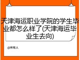 天津海运职业学院的学生毕业都怎么样了(天津海运毕业生去向)