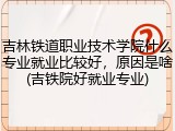 吉林铁道职业技术学院什么专业就业比较好，原因是啥(吉铁院好就业专业)