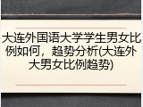 大连外国语大学学生男女比例如何，趋势分析(大连外大男女比例趋势)