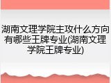 湖南文理学院主攻什么方向有哪些王牌专业(湖南文理学院王牌专业)