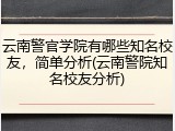 云南警官学院有哪些知名校友，简单分析(云南警院知名校友分析)