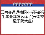 云南交通运输职业学院的学生毕业都怎么样了(云南交运职院就业)