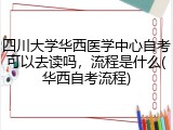四川大学华西医学中心自考可以去读吗，流程是什么(华西自考流程)