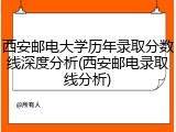 西安邮电大学历年录取分数线深度分析(西安邮电录取线分析)