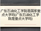 广东石油化工学院是国家重点大学吗(广东石油化工学院是重点大学吗)