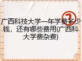 广西科技大学一年学费多少钱，还有哪些费用(广西科大学费杂费)