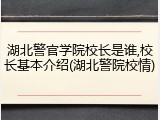 湖北警官学院校长是谁,校长基本介绍(湖北警院校情)