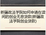 新疆政法学院如何申请在读间的创业无息贷款(新疆政法学院创业贷款)
