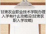 甘肃农业职业技术学院办理入学有什么攻略没(甘肃农职入学攻略)