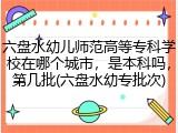 六盘水幼儿师范高等专科学校在哪个城市，是本科吗，第几批(六盘水幼专批次)