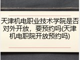 天津机电职业技术学院是否对外开放，要预约吗(天津机电职院开放预约吗)