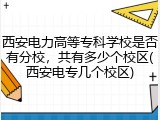 西安电力高等专科学校是否有分校，共有多少个校区(西安电专几个校区)