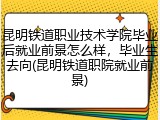 昆明铁道职业技术学院毕业后就业前景怎么样，毕业生去向(昆明铁道职院就业前景)