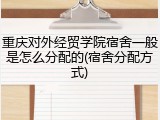 重庆对外经贸学院宿舍一般是怎么分配的(宿舍分配方式)