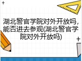 湖北警官学院对外开放吗,能否进去参观(湖北警官学院对外开放吗)