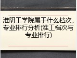 淮阴工学院属于什么档次，专业排行分析(淮工档次与专业排行)