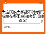 大连民族大学能不能考研，成绩在哪里查询(考研成绩查询)