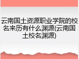 云南国土资源职业学院的校名来历有什么渊源(云南国土校名渊源)
