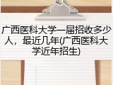 广西医科大学一届招收多少人，最近几年(广西医科大学近年招生)