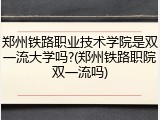 郑州铁路职业技术学院是双一流大学吗?(郑州铁路职院双一流吗)