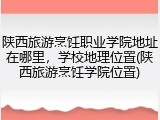 陕西旅游烹饪职业学院地址在哪里，学校地理位置(陕西旅游烹饪学院位置)