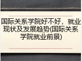 国际关系学院好不好，就业现状及发展趋势(国际关系学院就业前景)
