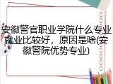 安徽警官职业学院什么专业就业比较好，原因是啥(安徽警院优势专业)