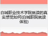 白城职业技术学院就读的真实感觉如何(白城职院就读体验)