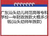 广东汕头幼儿师范高等专科学校一年财政拨款大概多少钱(汕头幼师年拨款)