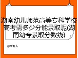 湖南幼儿师范高等专科学校高考需多少分能录取呢(湖南幼专录取分数线)