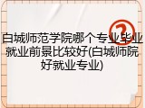 白城师范学院哪个专业毕业就业前景比较好(白城师院好就业专业)