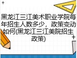 黑龙江三江美术职业学院每年招生人数多少，政策变动如何(黑龙江三江美院招生政策)
